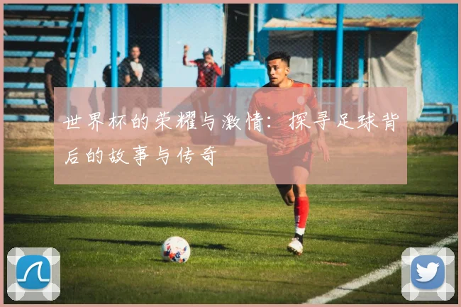 世界杯的荣耀与激情：探寻足球背后的故事与传奇