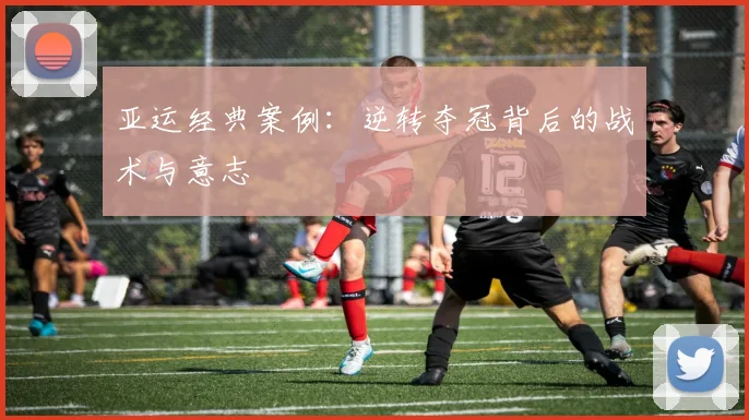 亚运经典案例：逆转夺冠背后的战术与意志