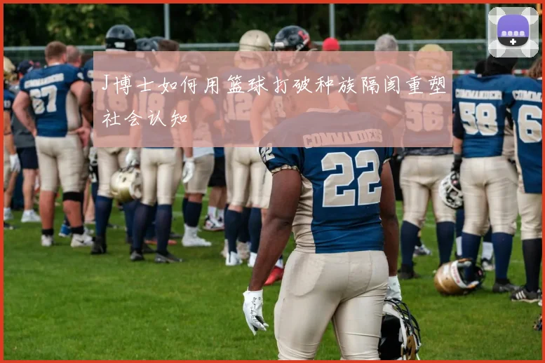 J博士如何用篮球打破种族隔阂重塑社会认知