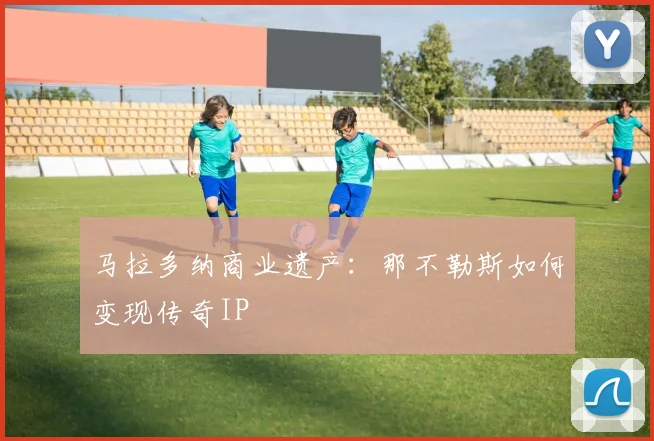 马拉多纳商业遗产：那不勒斯如何变现传奇IP
