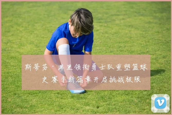 斯蒂芬·库里领衔勇士队重塑篮球历史 赛季新篇章开启挑战极限