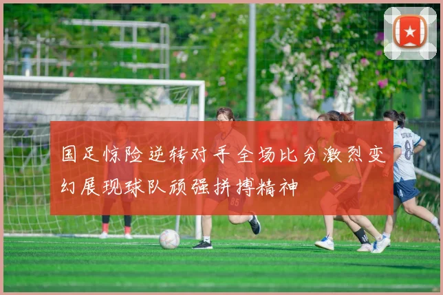 国足惊险逆转对手全场比分激烈变幻展现球队顽强拼搏精神