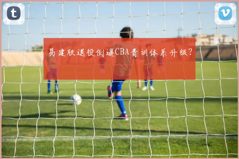易建联退役倒逼CBA青训体系升级？